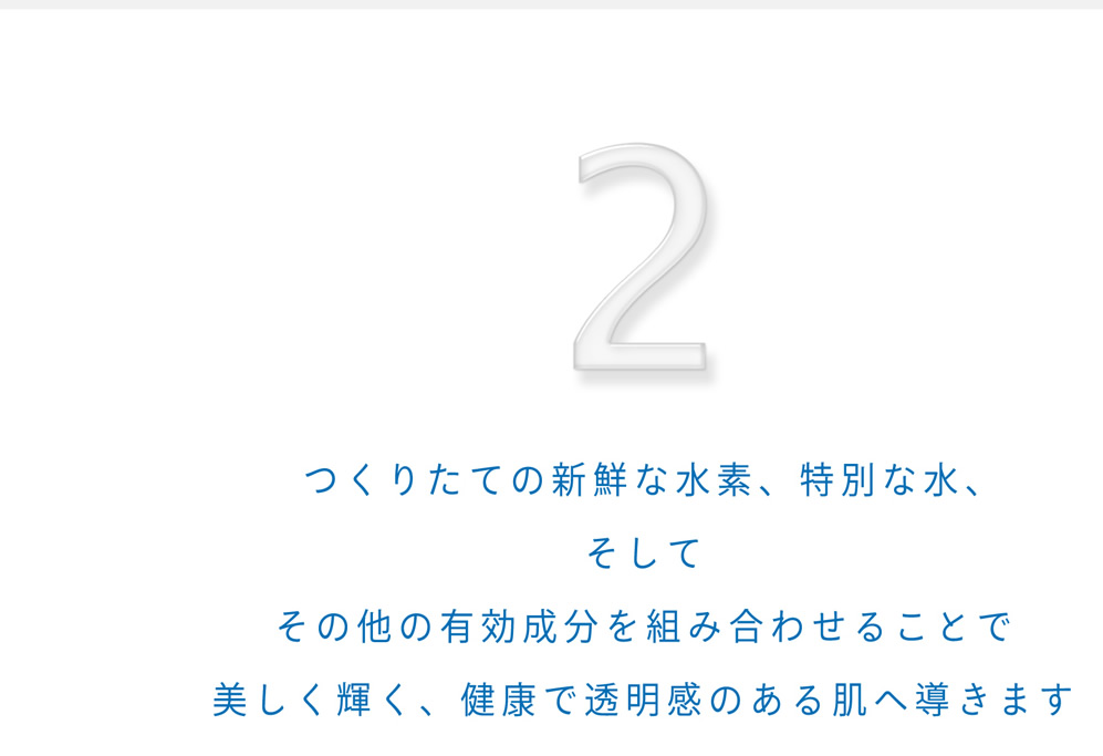 2.つくりたての新鮮な水素、特別な水、そしてその他の有効成分を組み合わせることで美しく輝く、健康で透明感のある肌へ導きます