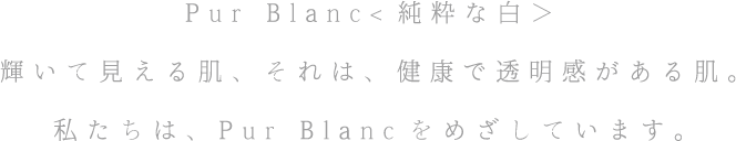 Pur Blanc<純粋な白＞ 輝いて見える肌、それは、健康で透明感がある肌。私たちは、Pur Blancをめざしています。