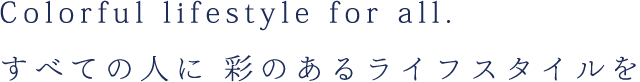 Colorful lifestyle for all. すべての人に 彩のあるライフスタイルを