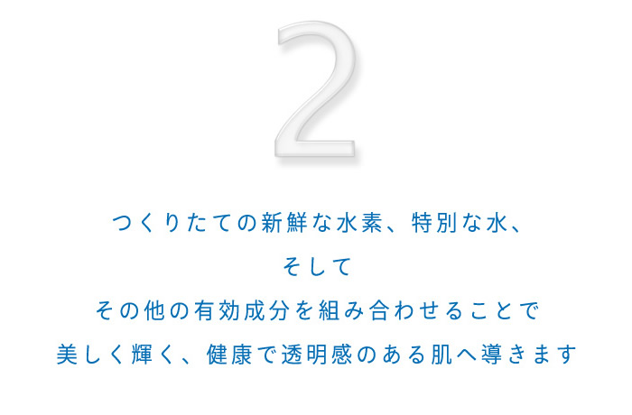 2.つくりたての新鮮な水素、特別な水、そしてその他の有効成分を組み合わせることで美しく輝く、健康で透明感のある肌へ導きます