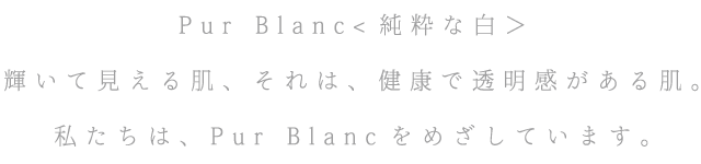 Pur Blanc<純粋な白＞ 輝いて見える肌、それは、健康で透明感がある肌。私たちは、Pur Blancをめざしています。